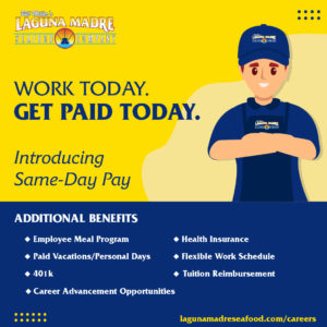 Work today. Get Paid today. Introducing same-day pay. Additional benefits: Employee meal program, health insurance, paid vacations/ personal days, flexible work schedule, 401k, tuition reimbursement, and career advancement opportunities. lagunamadreseafood.com/careers; Illustration of Laguna Madre employee in uniform with arms crossed on yellow background. Laguna Madre logo.